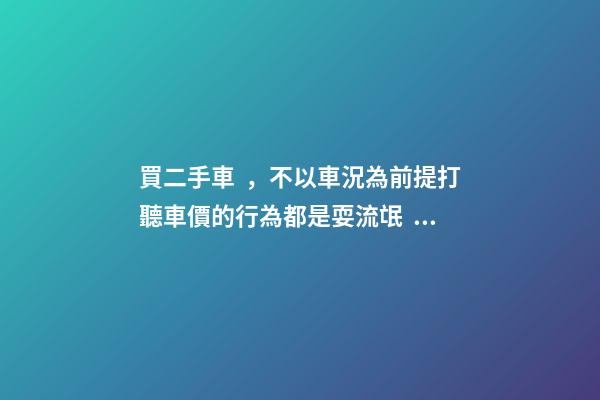 買二手車，不以車況為前提打聽車價的行為都是耍流氓！